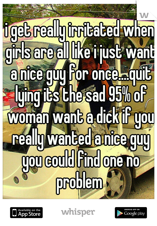 i get really irritated when girls are all like i just want a nice guy for once....quit lying its the sad 95% of woman want a dick if you really wanted a nice guy you could find one no problem 