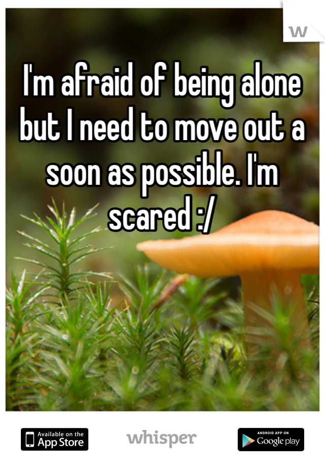 I'm afraid of being alone but I need to move out a soon as possible. I'm scared :/