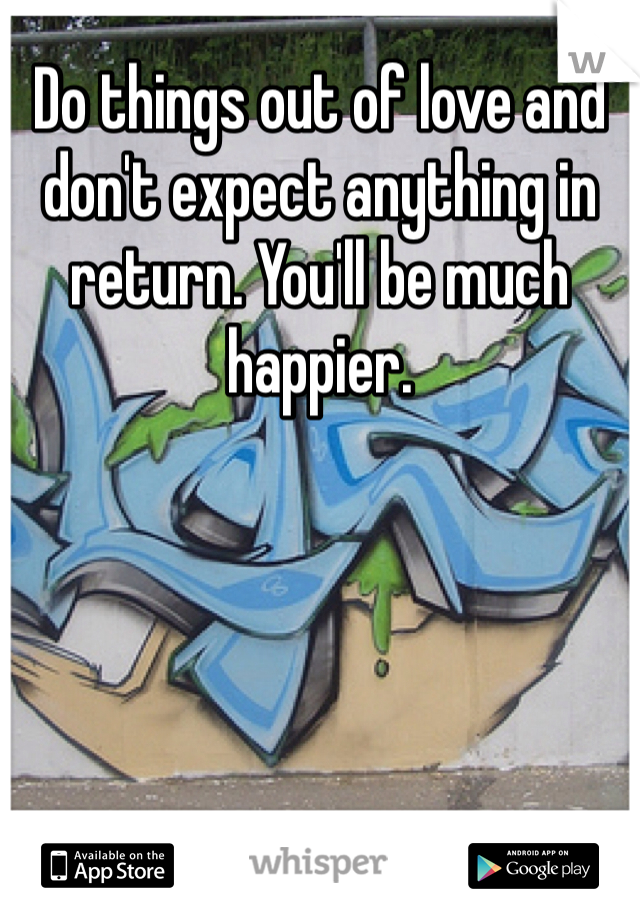 Do things out of love and don't expect anything in return. You'll be much happier.