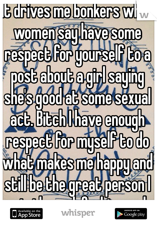 It drives me bonkers when women say have some respect for yourself to a post about a girl saying she's good at some sexual act. Bitch I have enough respect for myself to do what makes me happy and still be the great person I am in the end, fuckin prude.