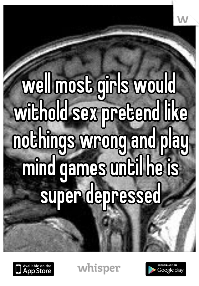well most girls would withold sex pretend like nothings wrong and play mind games until he is super depressed