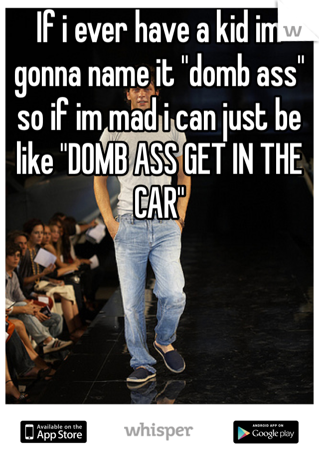 If i ever have a kid im gonna name it "domb ass" so if im mad i can just be like "DOMB ASS GET IN THE CAR" 