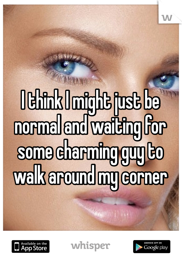 I think I might just be normal and waiting for some charming guy to walk around my corner 