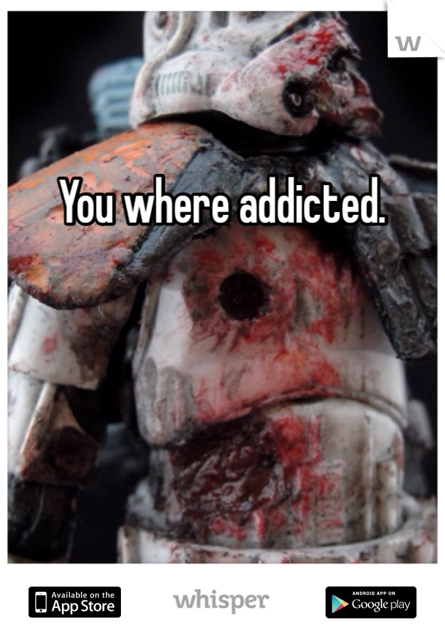 You where addicted. 