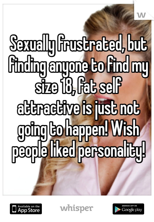 Sexually frustrated, but finding anyone to find my size 18, fat self attractive is just not going to happen! Wish people liked personality! 