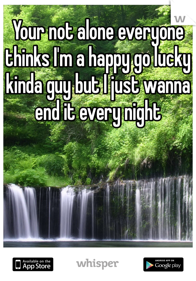 Your not alone everyone thinks I'm a happy go lucky kinda guy but I just wanna end it every night 