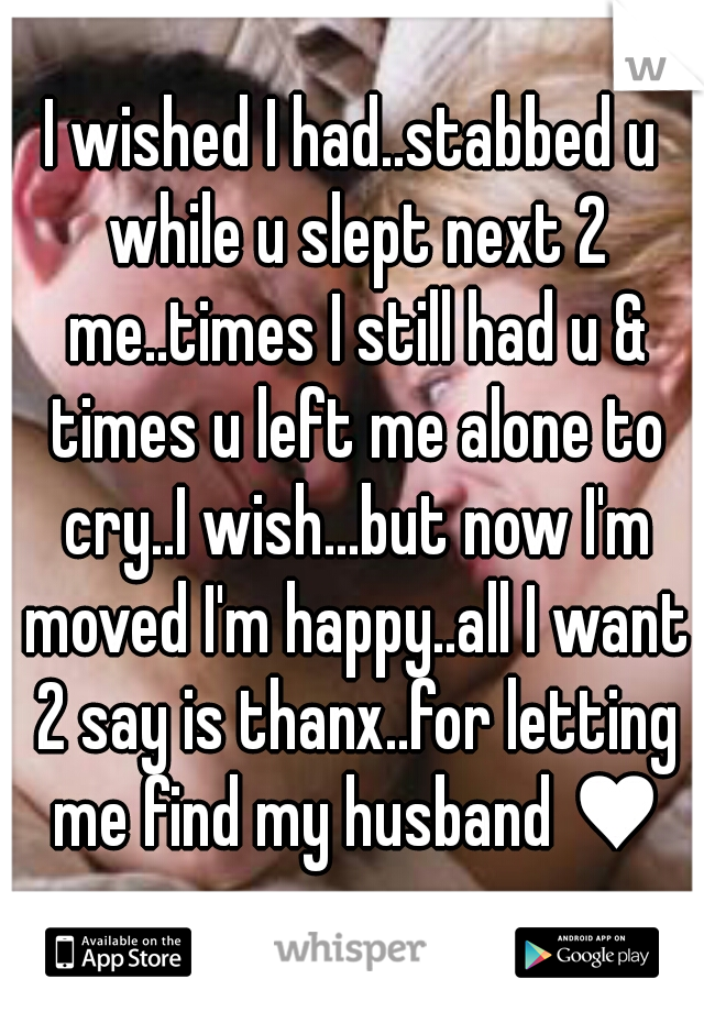 I wished I had..stabbed u while u slept next 2 me..times I still had u & times u left me alone to cry..I wish...but now I'm moved I'm happy..all I want 2 say is thanx..for letting me find my husband ♥