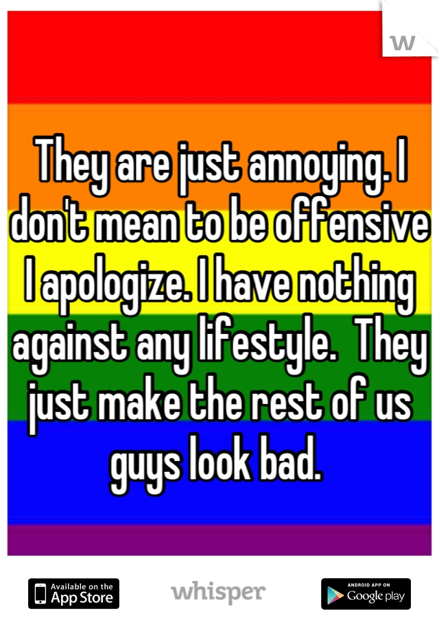They are just annoying. I don't mean to be offensive I apologize. I have nothing against any lifestyle.  They just make the rest of us guys look bad. 