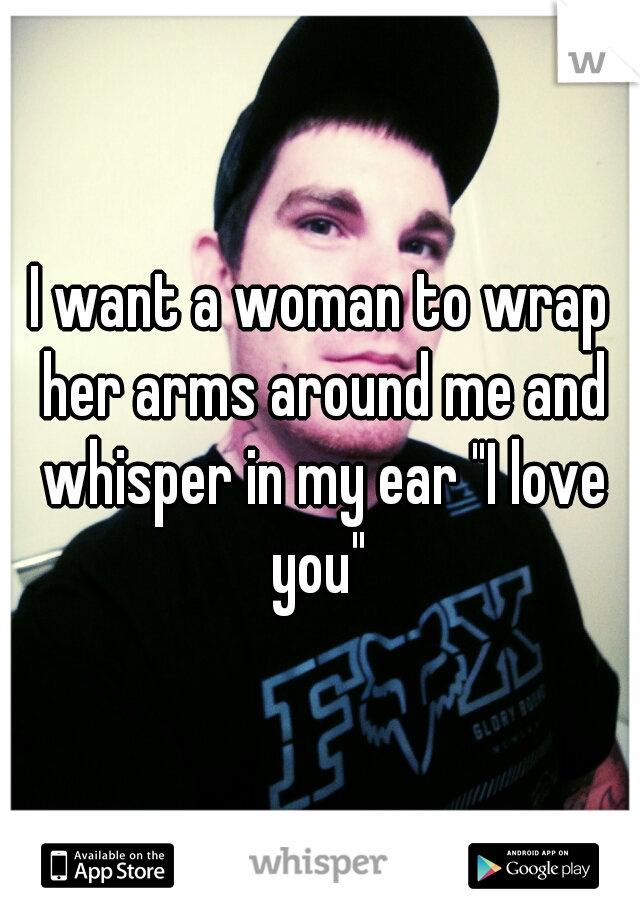 I want a woman to wrap her arms around me and whisper in my ear "I love you" 