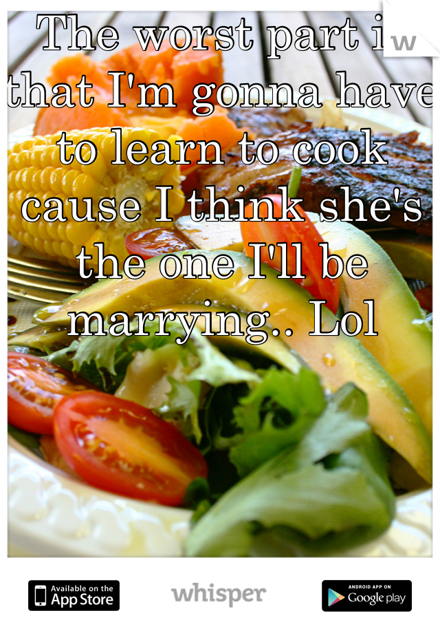 The worst part is that I'm gonna have to learn to cook cause I think she's the one I'll be marrying.. Lol