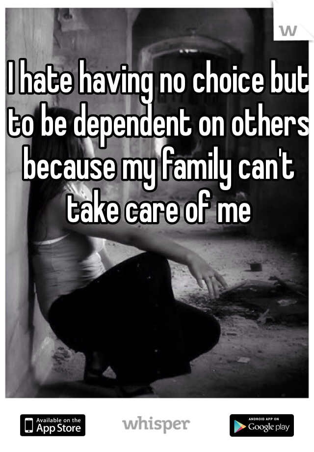 I hate having no choice but to be dependent on others because my family can't take care of me