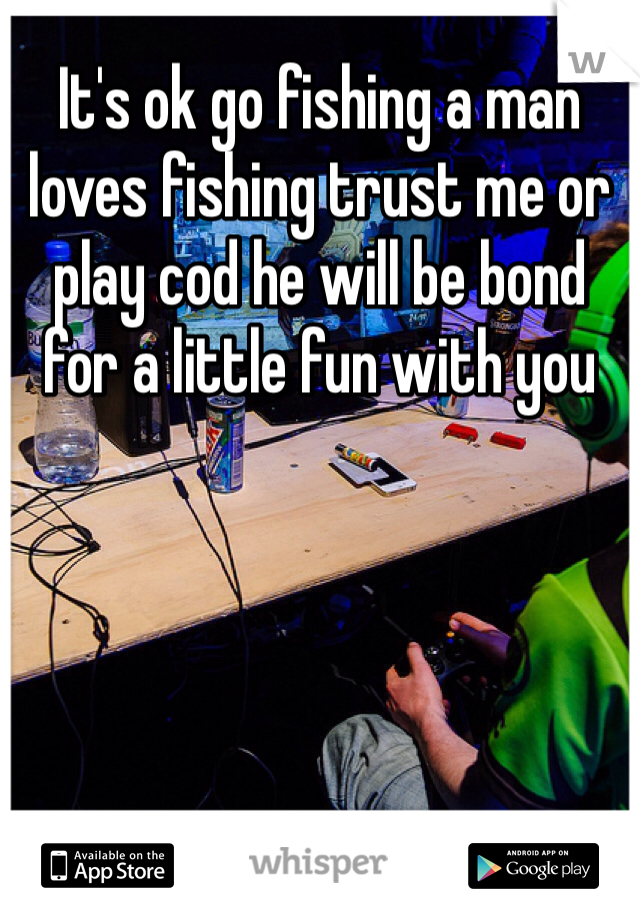 It's ok go fishing a man loves fishing trust me or play cod he will be bond for a little fun with you 