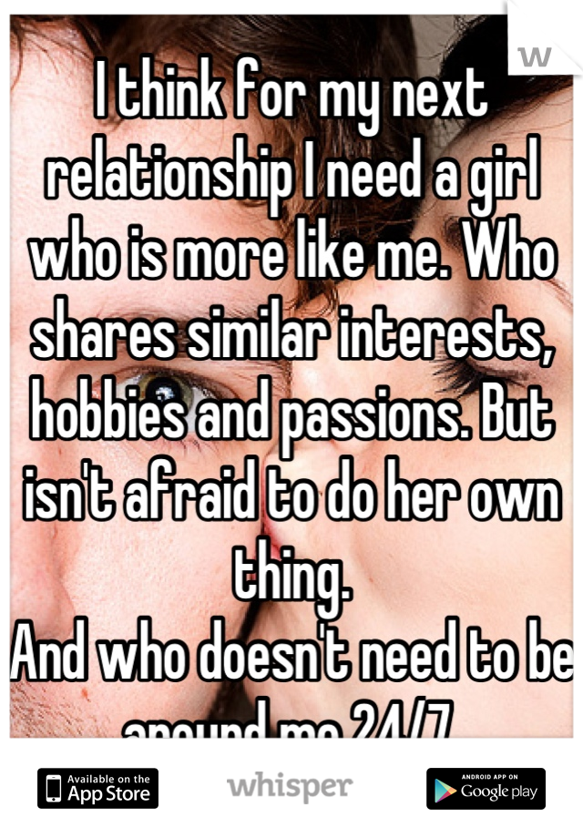 I think for my next relationship I need a girl who is more like me. Who shares similar interests, hobbies and passions. But isn't afraid to do her own thing.
And who doesn't need to be around me 24/7.