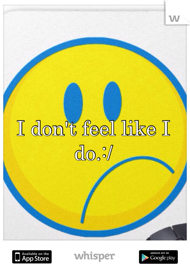 I don't feel like I do.:/