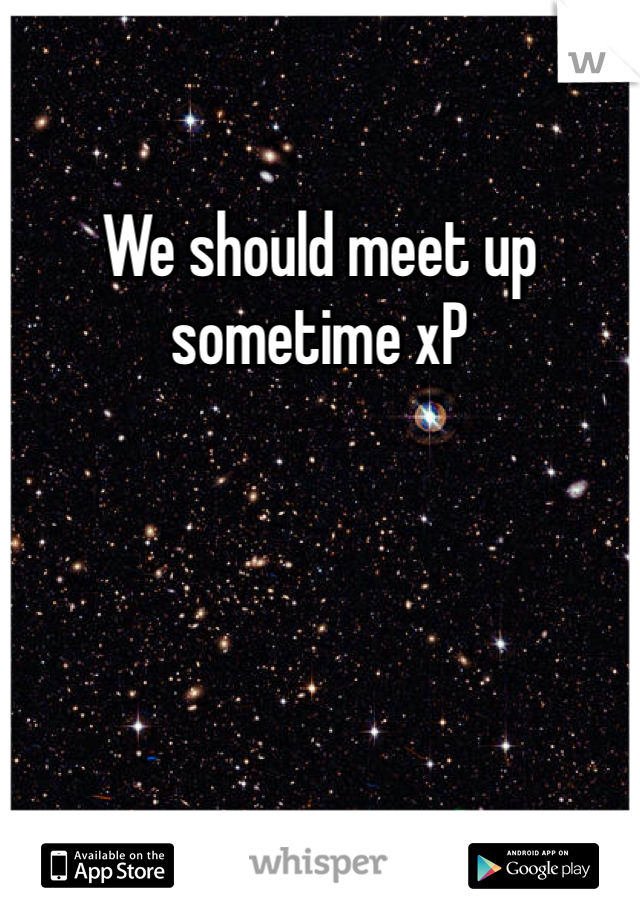 We should meet up sometime xP 