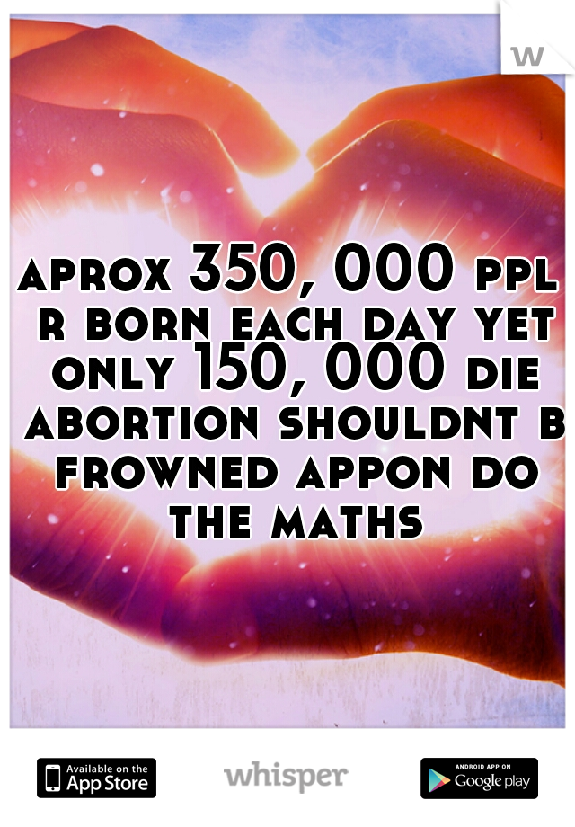aprox 350, 000 ppl r born each day yet only 150, 000 die abortion shouldnt b frowned appon do the maths