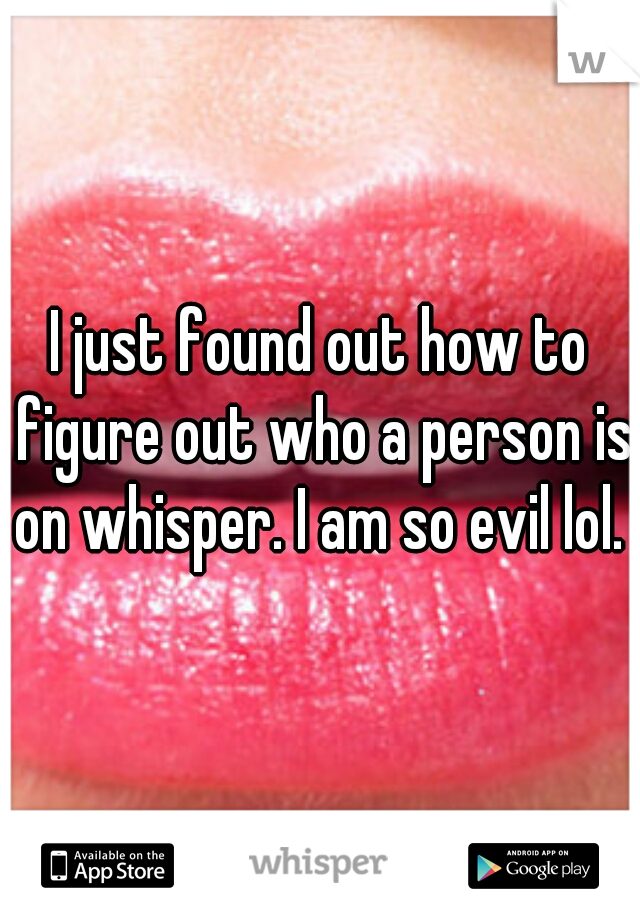 I just found out how to figure out who a person is on whisper. I am so evil lol. 