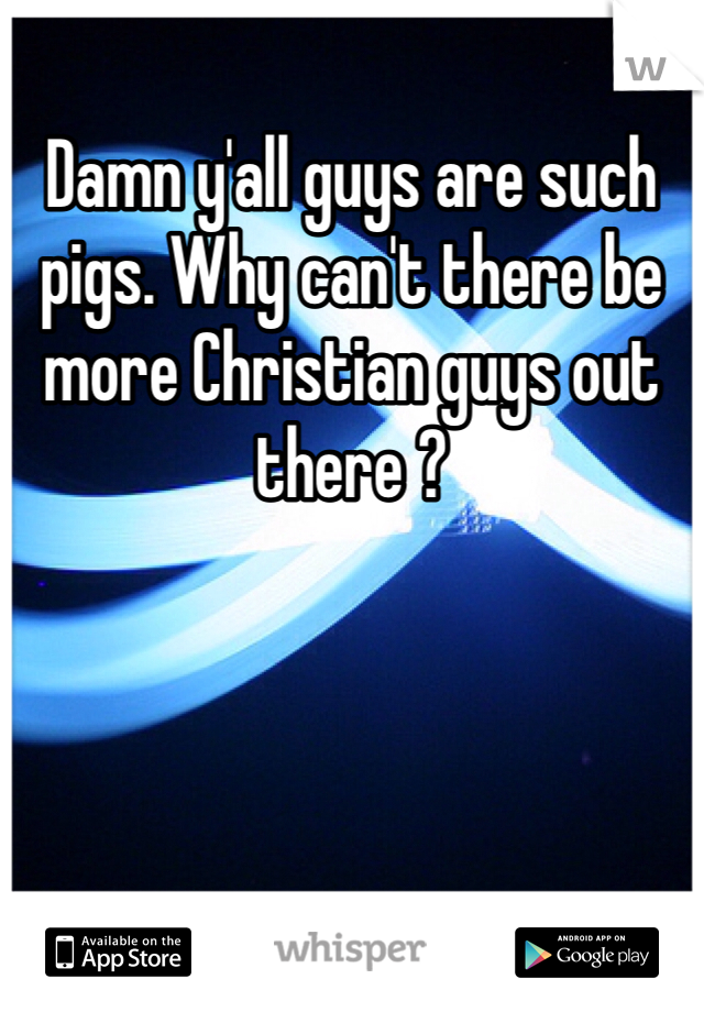 Damn y'all guys are such pigs. Why can't there be more Christian guys out there ?