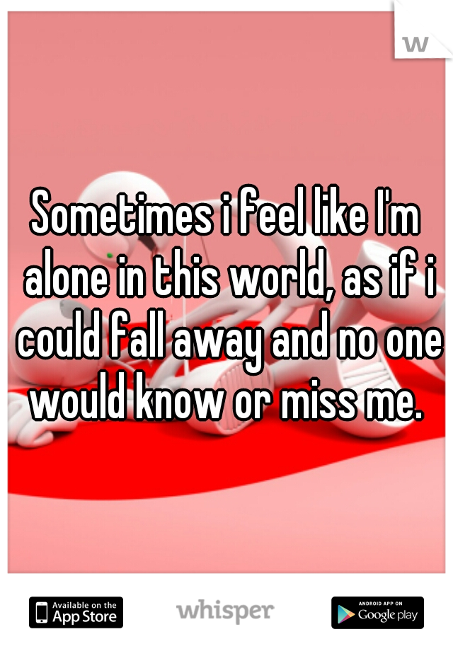 Sometimes i feel like I'm alone in this world, as if i could fall away and no one would know or miss me. 