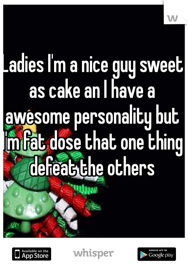 Ladies I'm a nice guy sweet as cake an I have a awesome personality but I'm fat dose that one thing defeat the others 