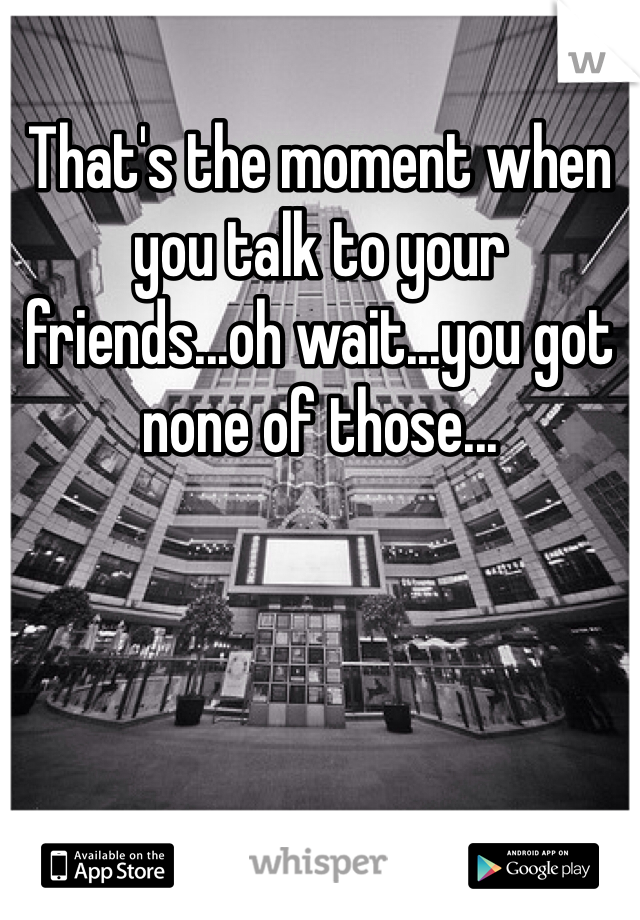 That's the moment when you talk to your friends...oh wait...you got none of those...