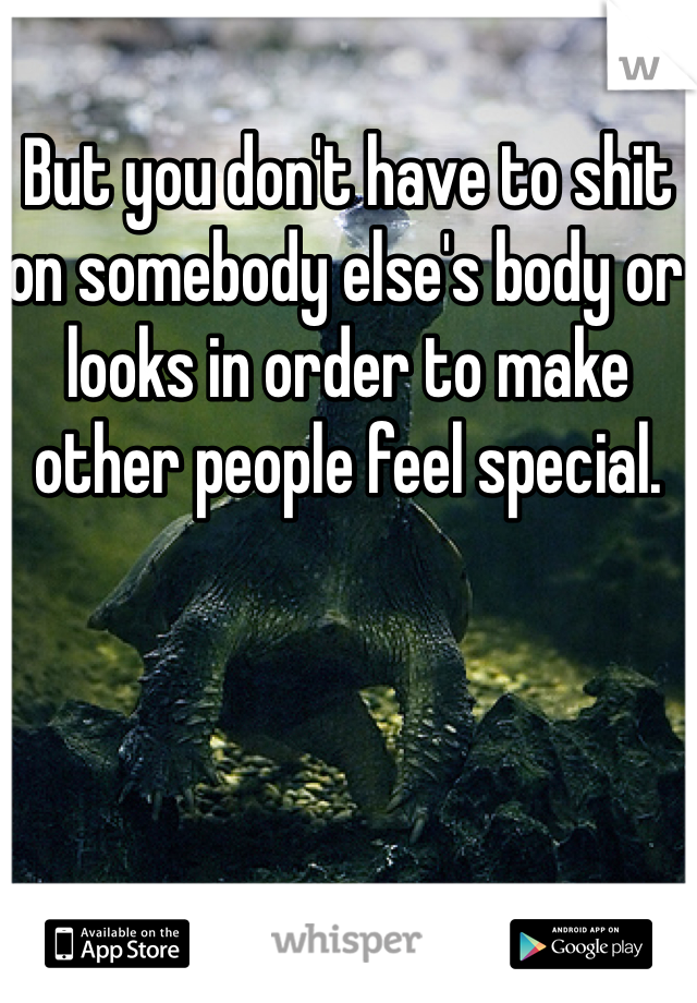 But you don't have to shit on somebody else's body or looks in order to make other people feel special. 