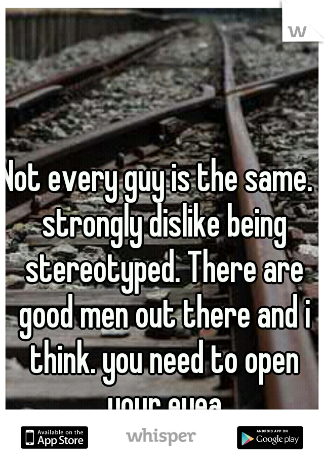 Not every guy is the same. I strongly dislike being stereotyped. There are good men out there and i think. you need to open your eyea