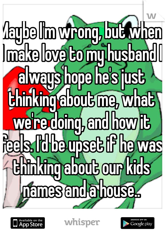 Maybe I'm wrong, but when I make love to my husband I always hope he's just thinking about me, what we're doing, and how it feels. I'd be upset if he was thinking about our kids names and a house..