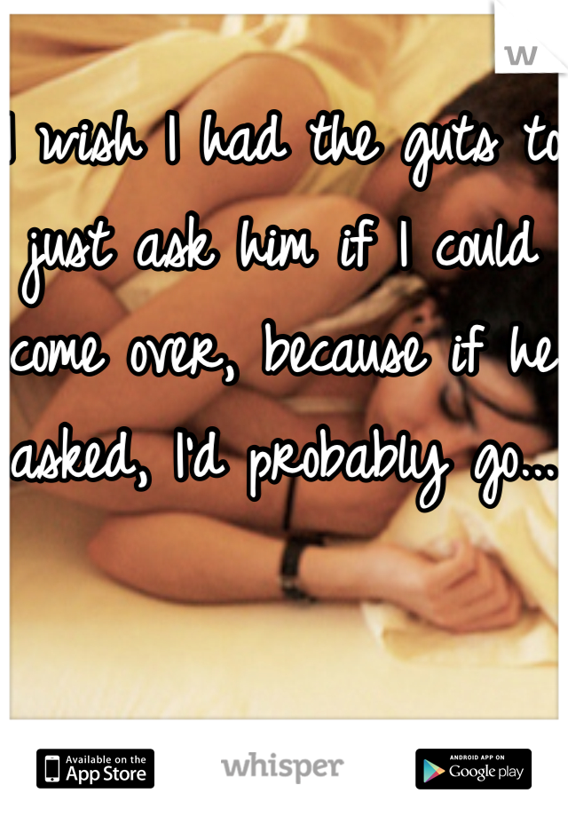 I wish I had the guts to just ask him if I could come over, because if he asked, I'd probably go...