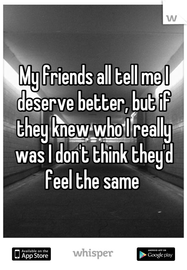 My friends all tell me I deserve better, but if they knew who I really was I don't think they'd feel the same 