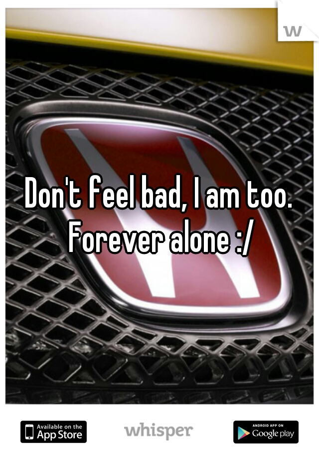 Don't feel bad, I am too. Forever alone :/