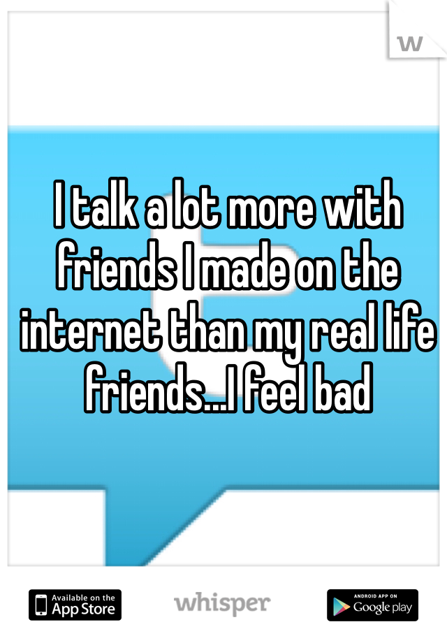 I talk a lot more with friends I made on the internet than my real life friends...I feel bad 