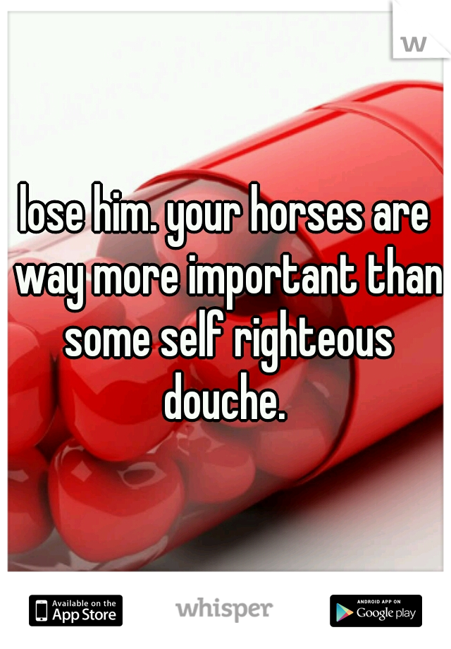 lose him. your horses are way more important than some self righteous douche. 