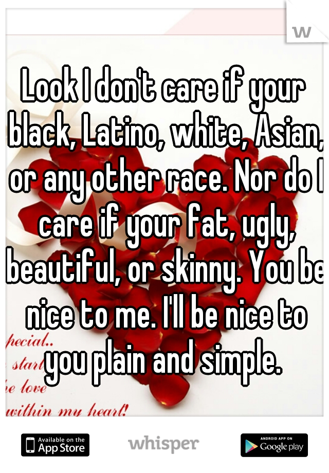 Look I don't care if your black, Latino, white, Asian, or any other race. Nor do I care if your fat, ugly, beautiful, or skinny. You be nice to me. I'll be nice to you plain and simple. 
