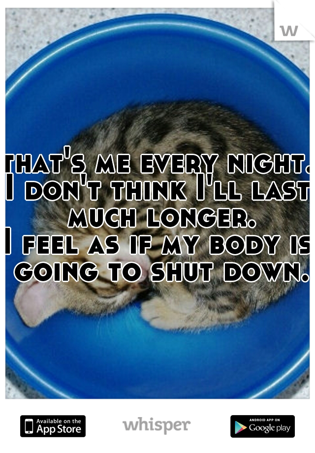 that's me every night. 
I don't think I'll last much longer.
I feel as if my body is going to shut down.