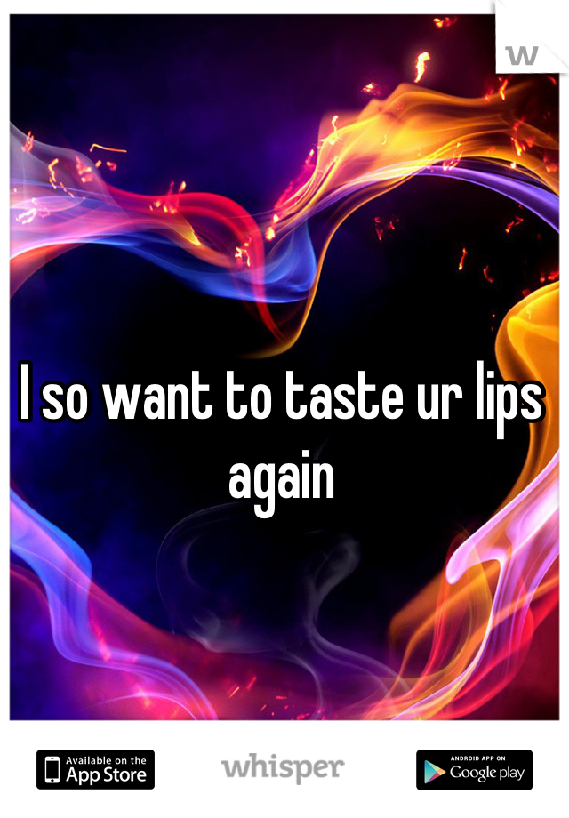 I so want to taste ur lips again