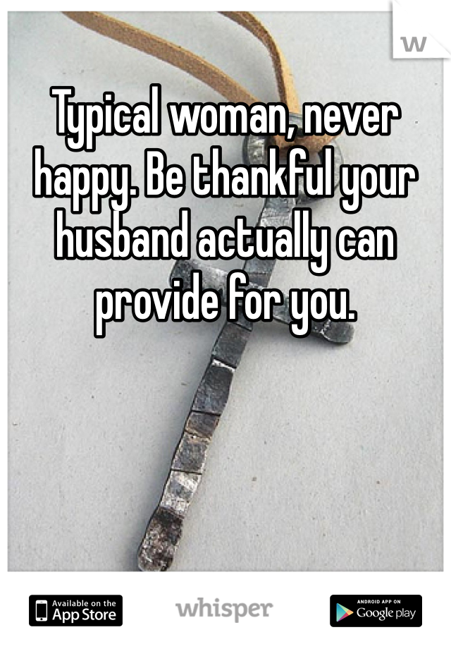 Typical woman, never happy. Be thankful your husband actually can provide for you.