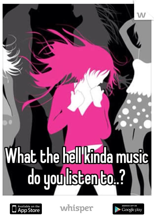 What the hell kinda music do you listen to..? 