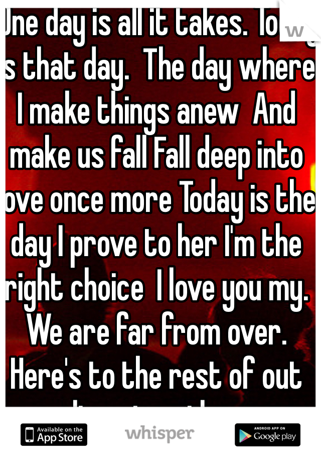  One day is all it takes. Today is that day.  The day where I make things anew  And make us fall Fall deep into love once more Today is the day I prove to her I'm the right choice  I love you my. We are far from over. Here's to the rest of out lives together