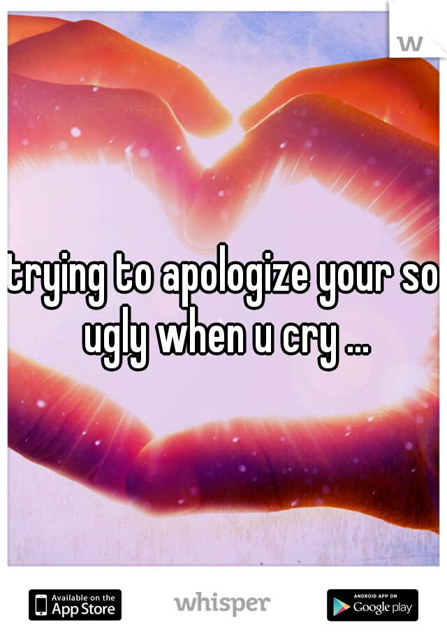 trying to apologize your so ugly when u cry ...