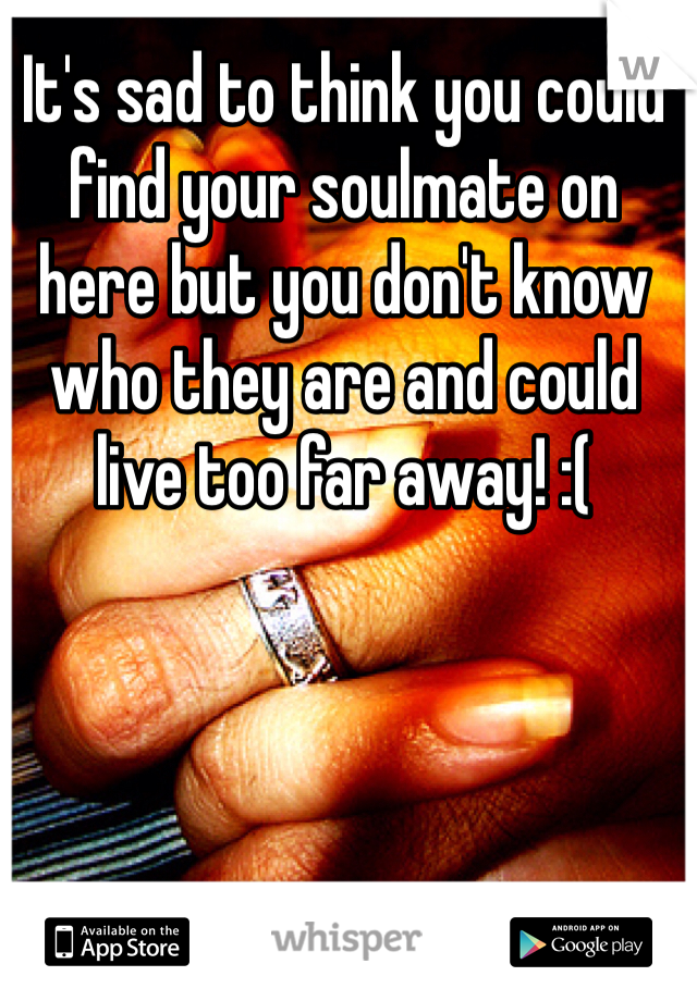 It's sad to think you could find your soulmate on here but you don't know who they are and could live too far away! :(