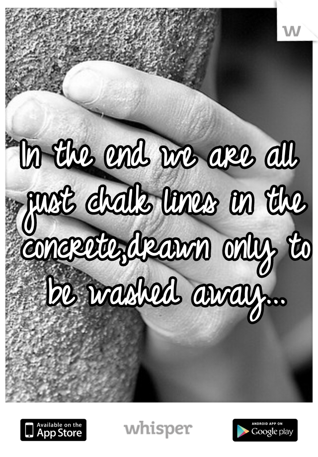 In the end we are all just chalk lines in the concrete,drawn only to be washed away...