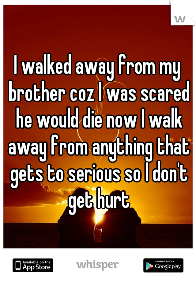 I walked away from my brother coz I was scared he would die now I walk away from anything that gets to serious so I don't get hurt