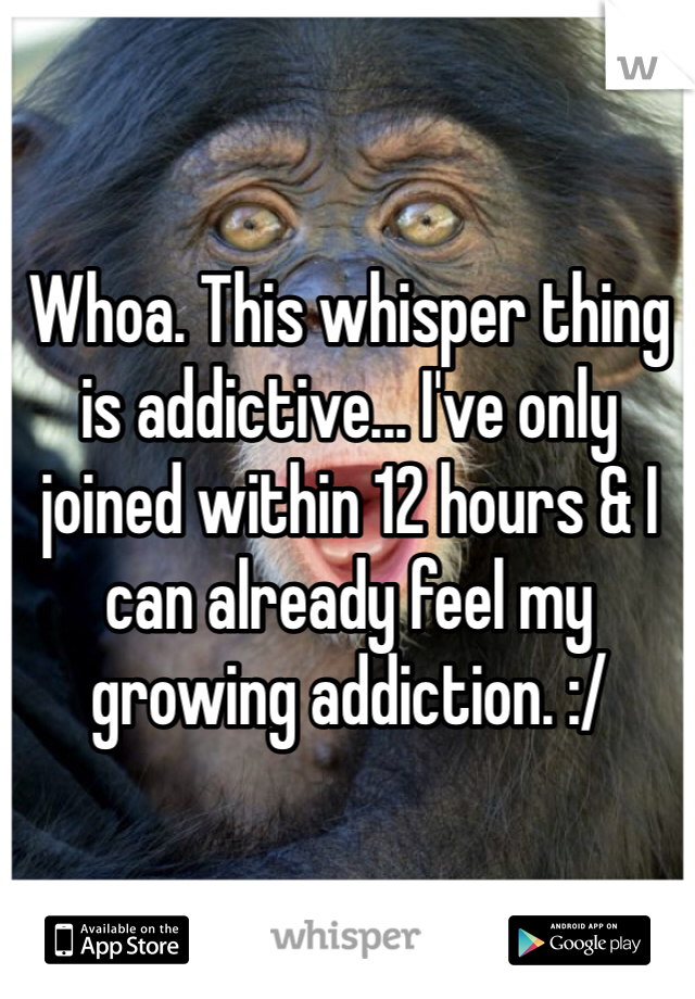 Whoa. This whisper thing is addictive... I've only joined within 12 hours & I can already feel my growing addiction. :/  