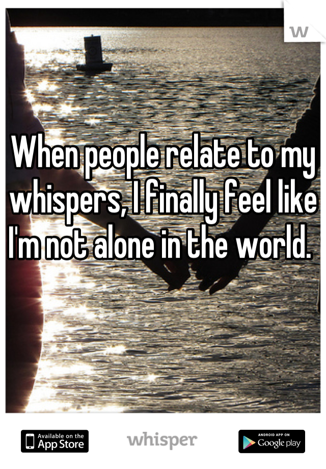 When people relate to my whispers, I finally feel like I'm not alone in the world. 