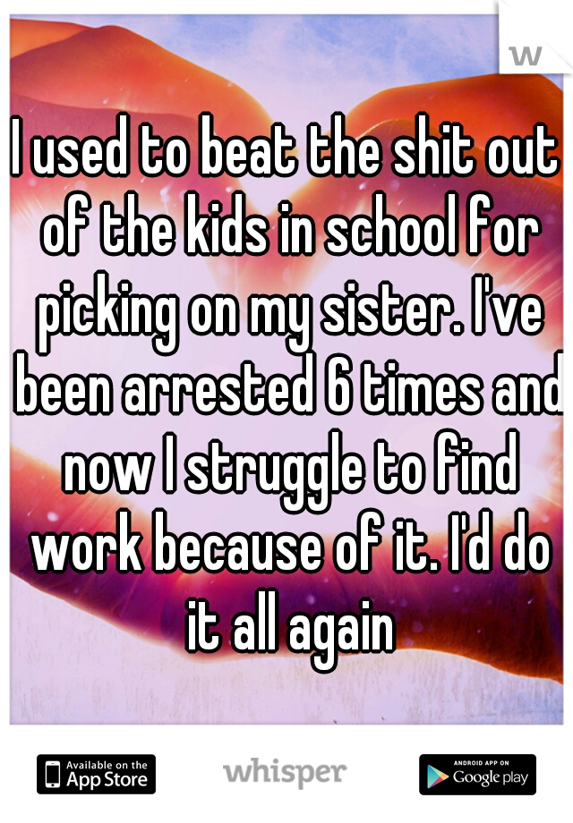 I used to beat the shit out of the kids in school for picking on my sister. I've been arrested 6 times and now I struggle to find work because of it. I'd do it all again