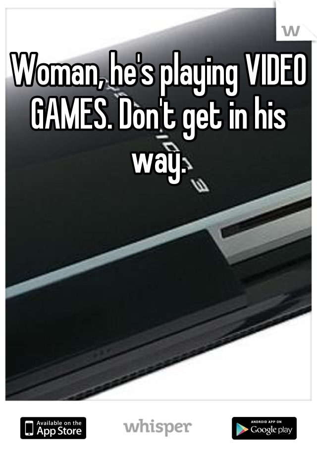 Woman, he's playing VIDEO GAMES. Don't get in his way.