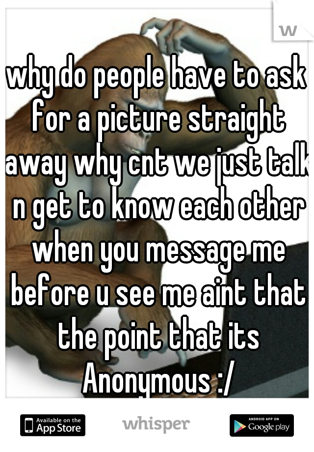 why do people have to ask for a picture straight away why cnt we just talk n get to know each other when you message me before u see me aint that the point that its Anonymous :/