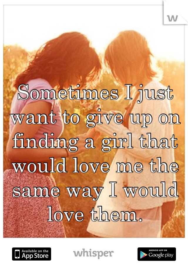 Sometimes I just want to give up on finding a girl that would love me the same way I would love them.