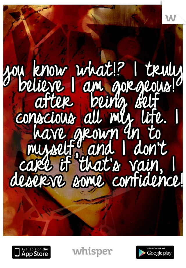 you know what!? I truly believe I am gorgeous! after  being self conscious all my life. I have grown in to myself, and I don't care if that's vain, I deserve some confidence!

